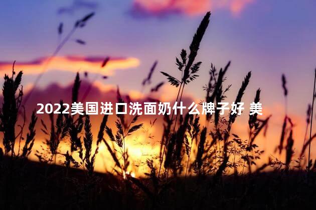 2022美国进口洗面奶什么牌子好 美国进口洗面奶有病毒吗